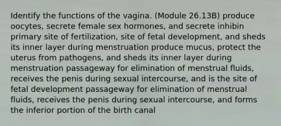 Identify the functions of the vagina. (Module 26.13B) produce oocytes, secrete female sex hormones, and secrete inhibin primary site of fertilization, site of <a href='https://www.questionai.com/knowledge/kmyRuaFuMz-fetal-development' class='anchor-knowledge'>fetal development</a>, and sheds its inner layer during menstruation produce mucus, protect the uterus from pathogens, and sheds its inner layer during menstruation passageway for elimination of menstrual fluids, receives the penis during sexual intercourse, and is the site of fetal development passageway for elimination of menstrual fluids, receives the penis during sexual intercourse, and forms the inferior portion of the birth canal