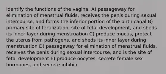 Identify the functions of the vagina. A) passageway for elimination of menstrual fluids, receives the penis during sexual intercourse, and forms the inferior portion of the birth canal B) primary site of fertilization, site of fetal development, and sheds its inner layer during menstruation C) produce mucus, protect the uterus from pathogens, and sheds its inner layer during menstruation D) passageway for elimination of menstrual fluids, receives the penis during sexual intercourse, and is the site of fetal development E) produce oocytes, secrete female sex hormones, and secrete inhibin