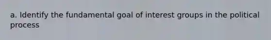 a. Identify the fundamental goal of <a href='https://www.questionai.com/knowledge/kiXYXLKJmH-interest-groups' class='anchor-knowledge'>interest groups</a> in the political process