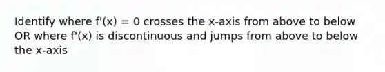 Identify where f'(x) = 0 crosses the x-axis from above to below OR where f'(x) is discontinuous and jumps from above to below the x-axis