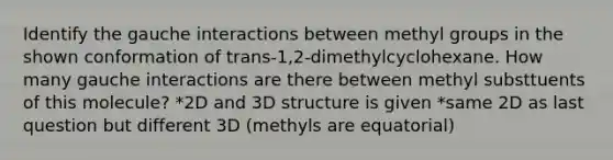 Identify the gauche interactions between methyl groups in the shown conformation of trans-1,2-dimethylcyclohexane. How many gauche interactions are there between methyl substtuents of this molecule? *2D and 3D structure is given *same 2D as last question but different 3D (methyls are equatorial)