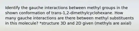 Identify the gauche interactions between methyl groups in the shown conformation of trans-1,2-dimethylcyclohexane. How many gauche interactions are there between methyl substituents in this molecule? *structure 3D and 2D given (methyls are axial)