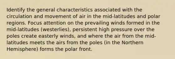 Identify the general characteristics associated with the circulation and movement of air in the mid-latitudes and polar regions. Focus attention on the prevailing winds formed in the mid-latitudes (westerlies), persistent high pressure over the poles create easterly winds, and where the air from the mid-latitudes meets the airs from the poles (in the Northern Hemisphere) forms the polar front.