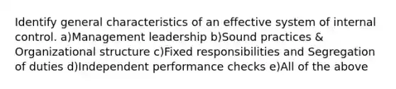 Identify general characteristics of an effective system of internal control. a)Management leadership b)Sound practices & Organizational structure c)Fixed responsibilities and Segregation of duties d)Independent performance checks e)All of the above