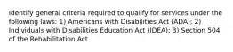 Identify general criteria required to qualify for services under the following laws: 1) Americans with Disabilities Act (ADA); 2) Individuals with Disabilities Education Act (IDEA); 3) Section 504 of the Rehabilitation Act