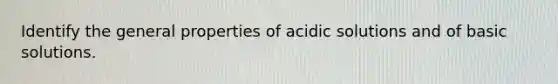 Identify the general properties of acidic solutions and of basic solutions.