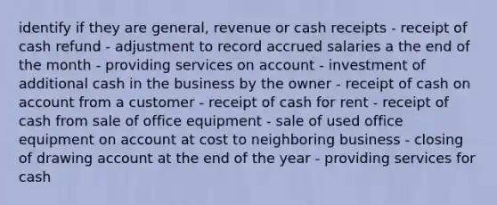 identify if they are general, revenue or cash receipts - receipt of cash refund - adjustment to record accrued salaries a the end of the month - providing services on account - investment of additional cash in the business by the owner - receipt of cash on account from a customer - receipt of cash for rent - receipt of cash from sale of office equipment - sale of used office equipment on account at cost to neighboring business - closing of drawing account at the end of the year - providing services for cash