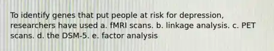 To identify genes that put people at risk for depression, researchers have used a. fMRI scans. b. linkage analysis. c. PET scans. d. the DSM-5. e. factor analysis