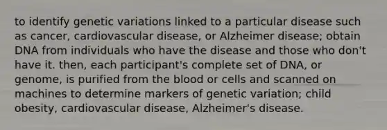 to identify genetic variations linked to a particular disease such as cancer, cardiovascular disease, or Alzheimer disease; obtain DNA from individuals who have the disease and those who don't have it. then, each participant's complete set of DNA, or genome, is purified from the blood or cells and scanned on machines to determine markers of genetic variation; child obesity, cardiovascular disease, Alzheimer's disease.