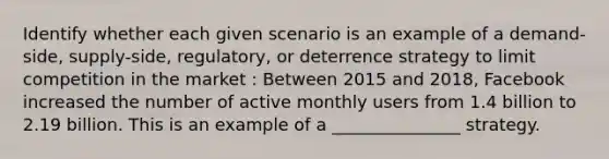 Identify whether each given scenario is an example of a demand-side, supply-side, regulatory, or deterrence strategy to limit competition in the market : Between 2015 and 2018, Facebook increased the number of active monthly users from 1.4 billion to 2.19 billion. This is an example of a _______________ strategy.