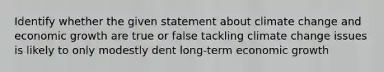 Identify whether the given statement about climate change and economic growth are true or false tackling climate change issues is likely to only modestly dent long-term economic growth