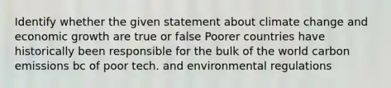 Identify whether the given statement about climate change and economic growth are true or false Poorer countries have historically been responsible for the bulk of the world carbon emissions bc of poor tech. and environmental regulations