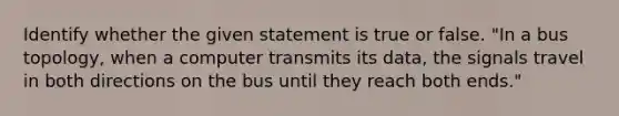 Identify whether the given statement is true or false. "In a bus topology, when a computer transmits its data, the signals travel in both directions on the bus until they reach both ends."