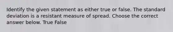 Identify the given statement as either true or false. The standard deviation is a resistant measure of spread. Choose the correct answer below. True False