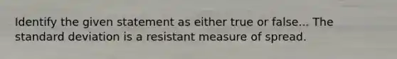 Identify the given statement as either true or false... The standard deviation is a resistant measure of spread.