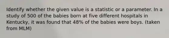 Identify whether the given value is a statistic or a parameter. In a study of 500 of the babies born at five different hospitals in Kentucky​, it was found that 48% of the babies were boys. (taken from MLM)