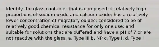 Identify the glass container that is composed of relatively high proportions of sodium oxide and calcium oxide; has a relatively lower concentration of migratory oxides; considered to be of relatively good chemical resistance for only one use; and suitable for solutions that are buffered and have a pH of 7 or are not reactive with the glass. a. Type III b. NP c. Type II d. Type I