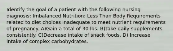 Identify the goal of a patient with the following nursing diagnosis: Imbalanced Nutrition: Less Than Body Requirements related to diet choices inadequate to meet nutrient requirements of pregnancy. A)Gain a total of 30 lbs. B)Take daily supplements consistently. C)Decrease intake of snack foods. D) Increase intake of complex carbohydrates.