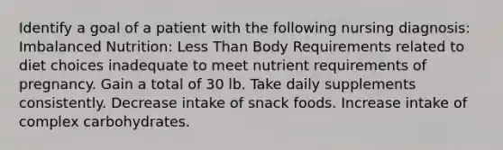 Identify a goal of a patient with the following nursing diagnosis: Imbalanced Nutrition: Less Than Body Requirements related to diet choices inadequate to meet nutrient requirements of pregnancy. Gain a total of 30 lb. Take daily supplements consistently. Decrease intake of snack foods. Increase intake of complex carbohydrates.