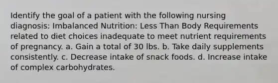 Identify the goal of a patient with the following nursing diagnosis: Imbalanced Nutrition: Less Than Body Requirements related to diet choices inadequate to meet nutrient requirements of pregnancy. a. Gain a total of 30 lbs. b. Take daily supplements consistently. c. Decrease intake of snack foods. d. Increase intake of complex carbohydrates.