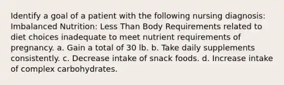 Identify a goal of a patient with the following nursing diagnosis: Imbalanced Nutrition: Less Than Body Requirements related to diet choices inadequate to meet nutrient requirements of pregnancy. a. Gain a total of 30 lb. b. Take daily supplements consistently. c. Decrease intake of snack foods. d. Increase intake of complex carbohydrates.