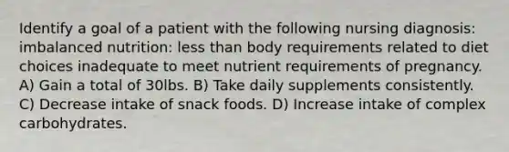 Identify a goal of a patient with the following nursing diagnosis: imbalanced nutrition: less than body requirements related to diet choices inadequate to meet nutrient requirements of pregnancy. A) Gain a total of 30lbs. B) Take daily supplements consistently. C) Decrease intake of snack foods. D) Increase intake of complex carbohydrates.