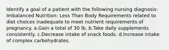 Identify a goal of a patient with the following nursing diagnosis: Imbalanced Nutrition: <a href='https://www.questionai.com/knowledge/k7BtlYpAMX-less-than' class='anchor-knowledge'>less than</a> Body Requirements related to diet choices inadequate to meet nutrient requirements of pregnancy. a.Gain a total of 30 lb. b.Take daily supplements consistently. c.Decrease intake of snack foods. d.Increase intake of complex carbohydrates.