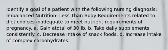 Identify a goal of a patient with the following nursing diagnosis: Imbalanced Nutrition: Less Than Body Requirements related to diet choices inadequate to meet nutrient requirements of pregnancy. a. Gain atotal of 30 lb. b. Take daily supplements consistently. c. Decrease intake of snack foods. d. Increase intake of complex carbohydrates.