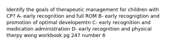 Identify the goals of therapeutic management for children with CP? A- early recognition and full ROM B- early recognigtion and promotion of optimal developemtn C- early recognition and medication administration D- early recognition and physical therpy wong workbook pg 247 number 6