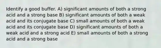 Identify a good buffer. A) significant amounts of both a strong acid and a strong base B) significant amounts of both a weak acid and its conjugate base C) small amounts of both a weak acid and its conjugate base D) significant amounts of both a weak acid and a strong acid E) small amounts of both a strong acid and a strong base