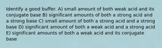 Identify a good buffer. A) small amount of both weak acid and its conjugate base B) significant amounts of both a strong acid and a strong base C) small amount of both a strong acid and a strong base D) significant amount of both a weak acid and a strong acid E) significant amounts of both a weak acid and its conjugate base