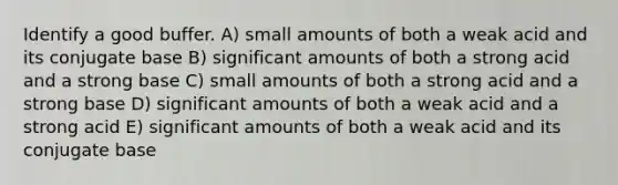 Identify a good buffer. A) small amounts of both a weak acid and its conjugate base B) significant amounts of both a strong acid and a strong base C) small amounts of both a strong acid and a strong base D) significant amounts of both a weak acid and a strong acid E) significant amounts of both a weak acid and its conjugate base