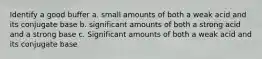 Identify a good buffer a. small amounts of both a weak acid and its conjugate base b. significant amounts of both a strong acid and a strong base c. Significant amounts of both a weak acid and its conjugate base