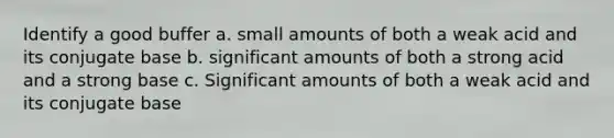 Identify a good buffer a. small amounts of both a weak acid and its conjugate base b. significant amounts of both a strong acid and a strong base c. Significant amounts of both a weak acid and its conjugate base