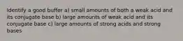 Identify a good buffer a) small amounts of both a weak acid and its conjugate base b) large amounts of weak acid and its conjugate base c) large amounts of strong acids and strong bases