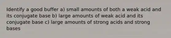 Identify a good buffer a) small amounts of both a weak acid and its conjugate base b) large amounts of weak acid and its conjugate base c) large amounts of strong acids and strong bases