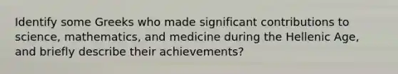 Identify some Greeks who made significant contributions to science, mathematics, and medicine during the Hellenic Age, and briefly describe their achievements?