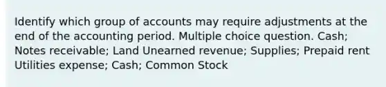 Identify which group of accounts may require adjustments at the end of the accounting period. Multiple choice question. Cash; Notes receivable; Land Unearned revenue; Supplies; Prepaid rent Utilities expense; Cash; Common Stock