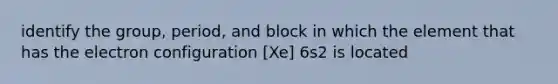 identify the group, period, and block in which the element that has the electron configuration [Xe] 6s2 is located