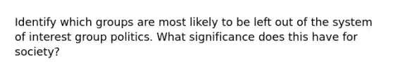 Identify which groups are most likely to be left out of the system of interest group politics. What significance does this have for society?