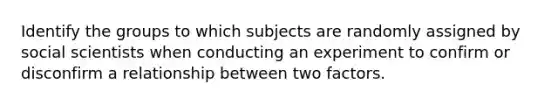 Identify the groups to which subjects are randomly assigned by social scientists when conducting an experiment to confirm or disconfirm a relationship between two factors.