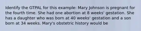 Identify the GTPAL for this example: Mary Johnson is pregnant for the fourth time. She had one abortion at 8 weeks' gestation. She has a daughter who was born at 40 weeks' gestation and a son born at 34 weeks. Mary's obstetric history would be