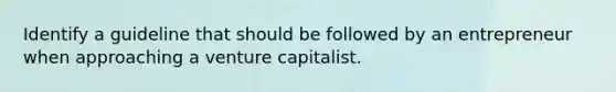 Identify a guideline that should be followed by an entrepreneur when approaching a venture capitalist.