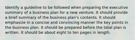 Identify a guideline to be followed when preparing the executive summary of a business plan for a new venture. It should provide a brief summary of the business plan's contents. It should emphasize in a concise and convincing manner the key points in the business plan. It should be prepared before the total plan is written. It should be about eight to ten pages in length.