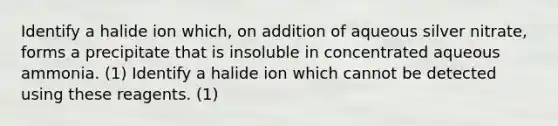 Identify a halide ion which, on addition of aqueous silver nitrate, forms a precipitate that is insoluble in concentrated aqueous ammonia. (1) Identify a halide ion which cannot be detected using these reagents. (1)