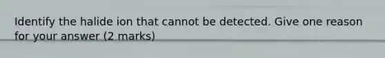 Identify the halide ion that cannot be detected. Give one reason for your answer (2 marks)