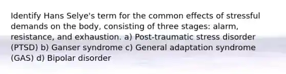 Identify Hans Selye's term for the common effects of stressful demands on the body, consisting of three stages: alarm, resistance, and exhaustion. a) Post-traumatic stress disorder (PTSD) b) Ganser syndrome c) General adaptation syndrome (GAS) d) Bipolar disorder