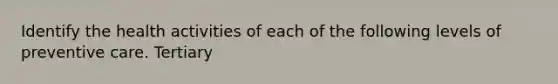 Identify the health activities of each of the following levels of preventive care. Tertiary