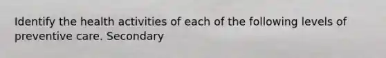 Identify the health activities of each of the following levels of preventive care. Secondary