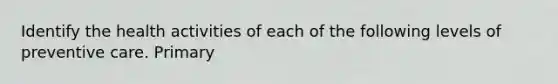 Identify the health activities of each of the following levels of preventive care. Primary